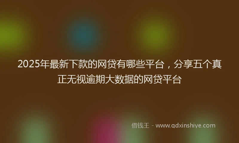 2025年最新下款的网贷有哪些平台，分享五个真正无视逾期大数据的网贷平台