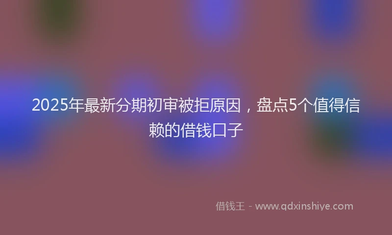 2025年最新分期初审被拒原因，盘点5个值得信赖的借钱口子