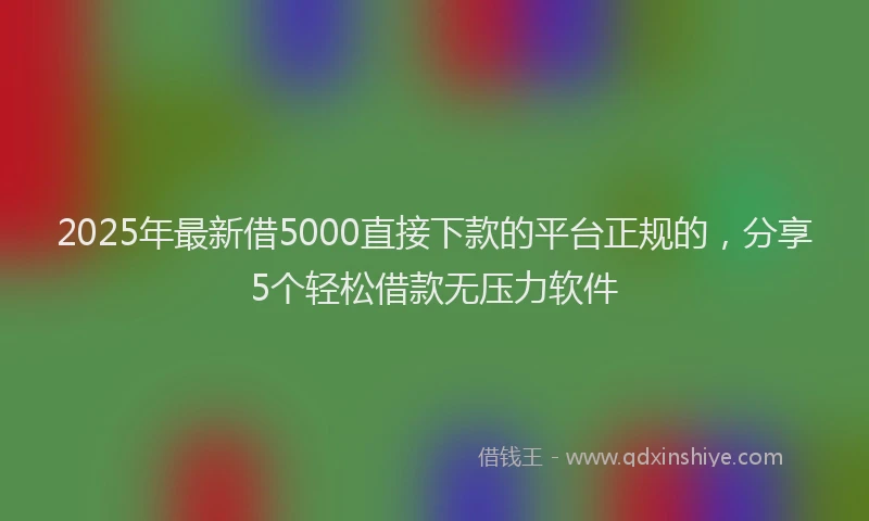 2025年最新借5000直接下款的平台正规的，分享5个轻松借款无压力软件