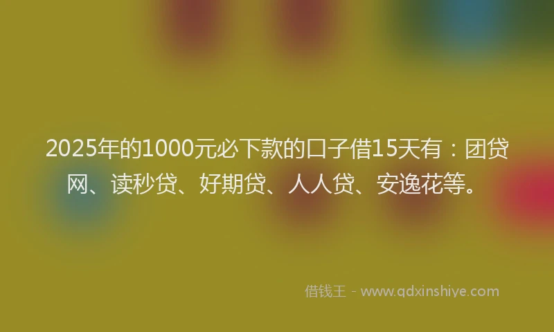 2025年的1000元必下款的口子借15天有：团贷网、读秒贷、好期贷、人人贷、安逸花等。