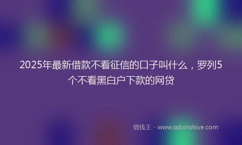 2025年最新借款不看征信的口子叫什么，罗列5个不看黑白户下款的网贷