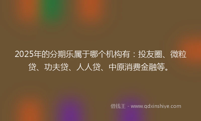 2025年的分期乐属于哪个机构有：投友圈、微粒贷、功夫贷、人人贷、中原消费金融等。