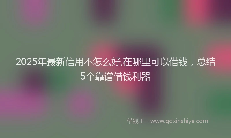2025年最新信用不怎么好,在哪里可以借钱，总结5个靠谱借钱利器
