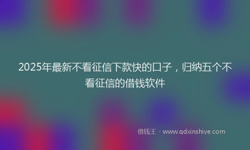 2025年最新不看征信下款快的口子，归纳五个不看征信的借钱软件