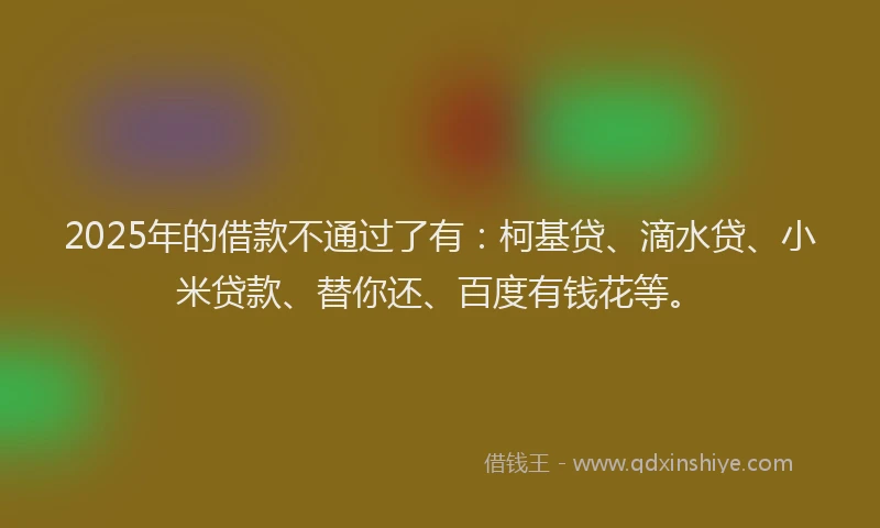 2025年的借款不通过了有：柯基贷、滴水贷、小米贷款、替你还、百度有钱花等。