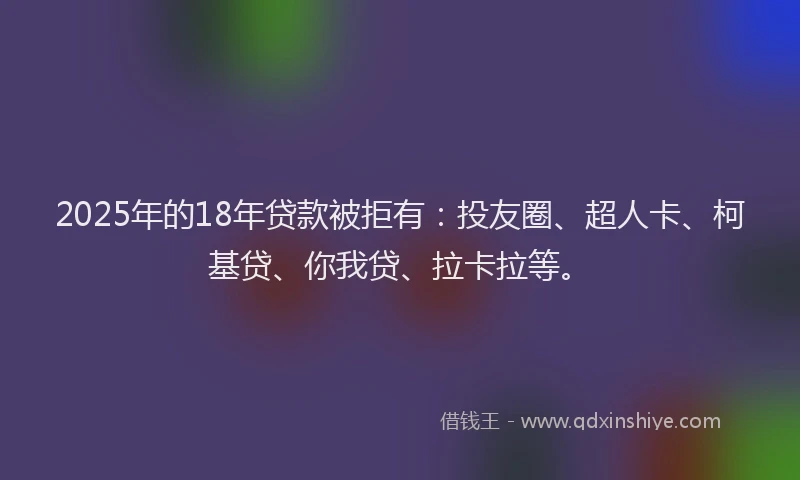 2025年的18年贷款被拒有：投友圈、超人卡、柯基贷、你我贷、拉卡拉等。
