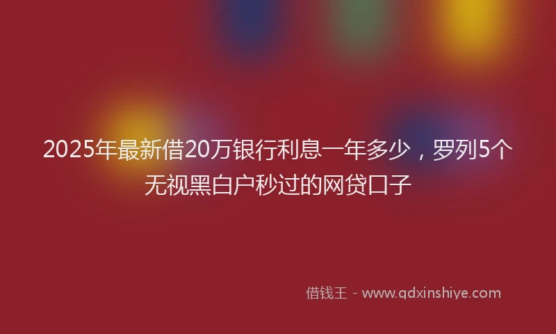 2025年最新借20万银行利息一年多少，罗列5个无视黑白户秒过的网贷口子