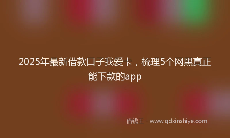 2025年最新借款口子我爱卡，梳理5个网黑真正能下款的app
