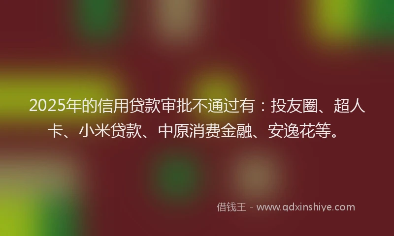 2025年的信用贷款审批不通过有：投友圈、超人卡、小米贷款、中原消费金融、安逸花等。