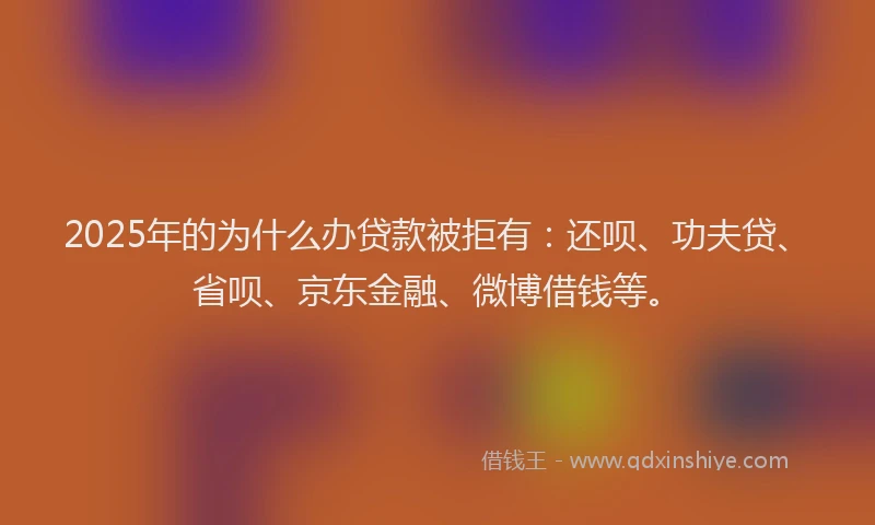 2025年的为什么办贷款被拒有：还呗、功夫贷、省呗、京东金融、微博借钱等。