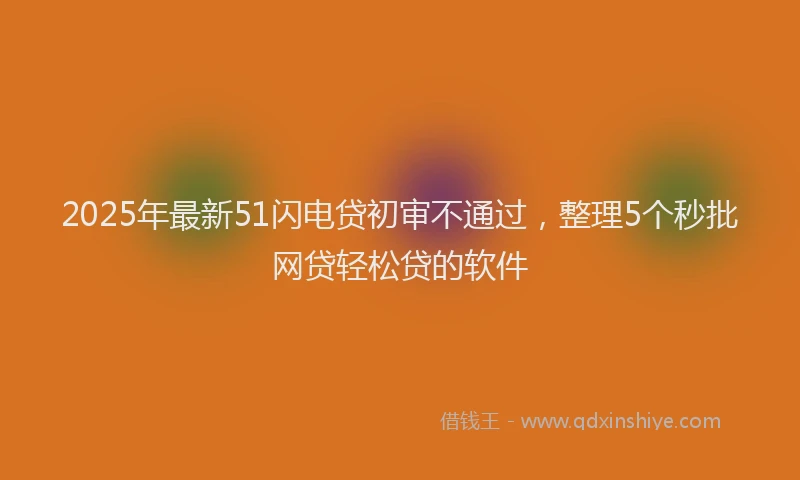 2025年最新51闪电贷初审不通过，整理5个秒批网贷轻松贷的软件