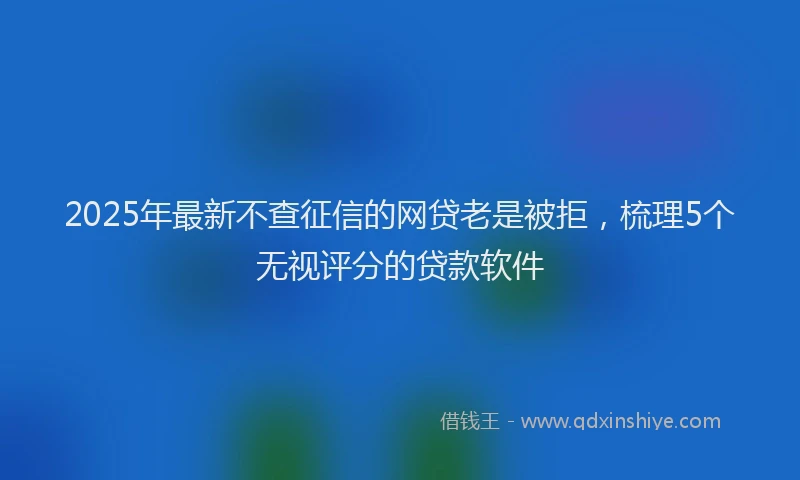 2025年最新不查征信的网贷老是被拒，梳理5个无视评分的贷款软件