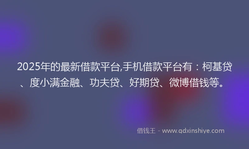 2025年的最新借款平台,手机借款平台有：柯基贷、度小满金融、功夫贷、好期贷、微博借钱等。