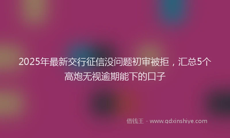 2025年最新交行征信没问题初审被拒，汇总5个高炮无视逾期能下的口子