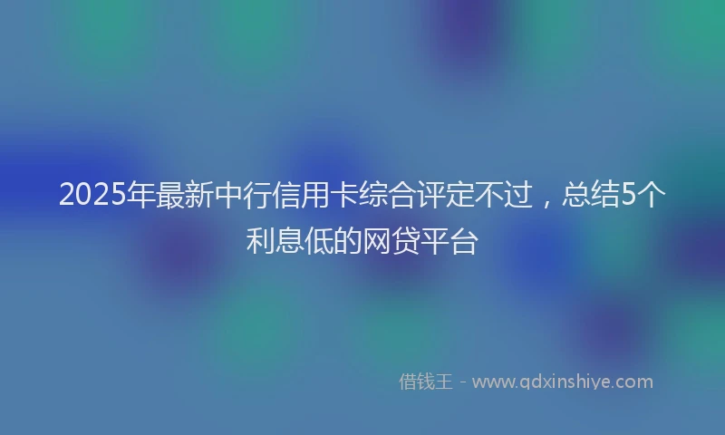 2025年最新中行信用卡综合评定不过，总结5个利息低的网贷平台
