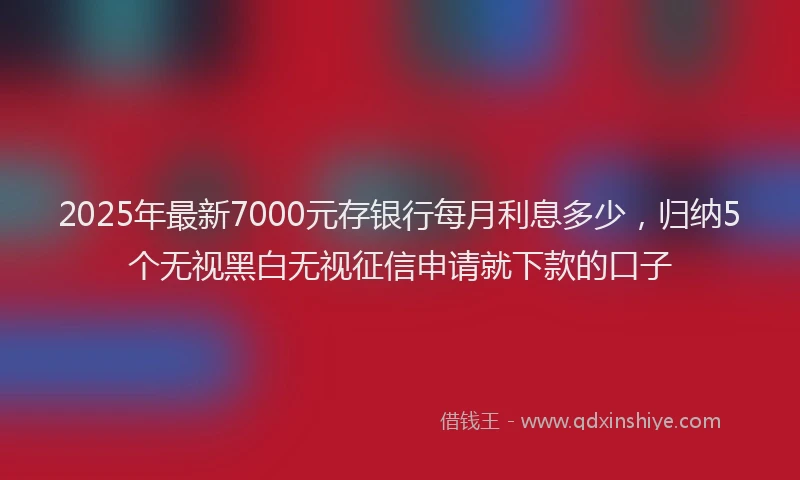 2025年最新7000元存银行每月利息多少，归纳5个无视黑白无视征信申请就下款的口子