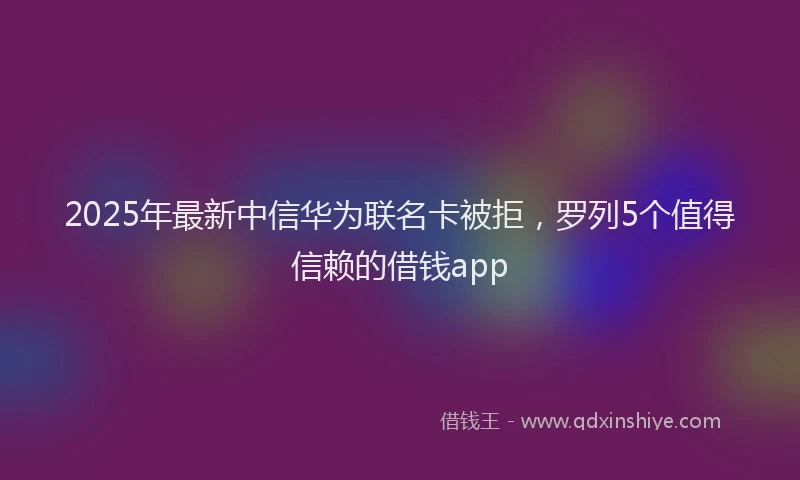 2025年最新中信华为联名卡被拒，罗列5个值得信赖的借钱app