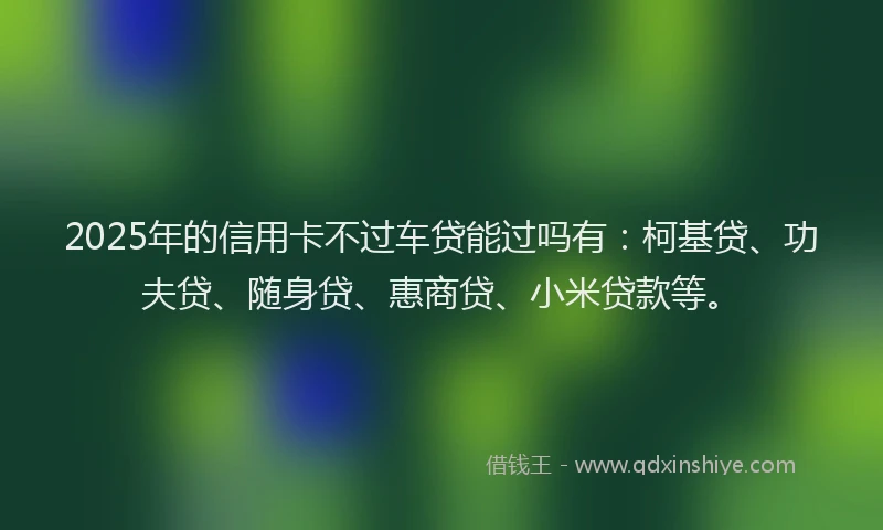 2025年的信用卡不过车贷能过吗有：柯基贷、功夫贷、随身贷、惠商贷、小米贷款等。