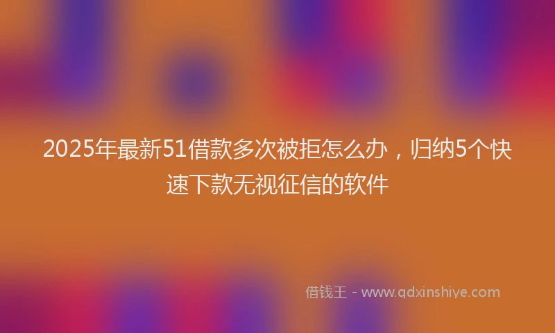 2025年最新51借款多次被拒怎么办，归纳5个快速下款无视征信的软件