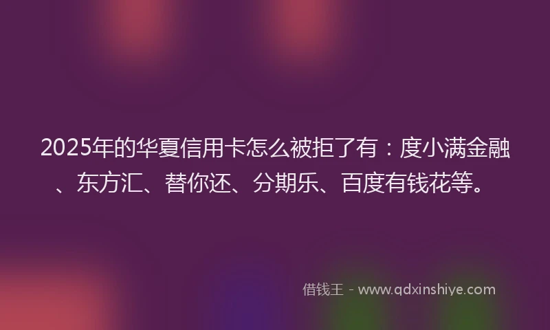 2025年的华夏信用卡怎么被拒了有：度小满金融、东方汇、替你还、分期乐、百度有钱花等。