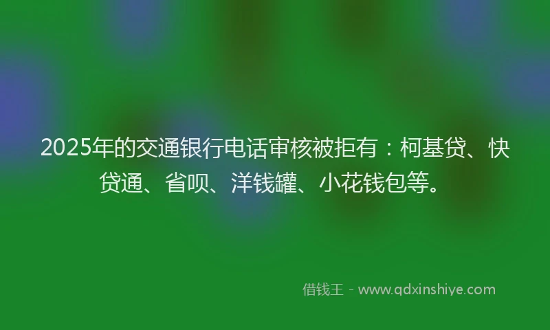 2025年的交通银行电话审核被拒有：柯基贷、快贷通、省呗、洋钱罐、小花钱包等。