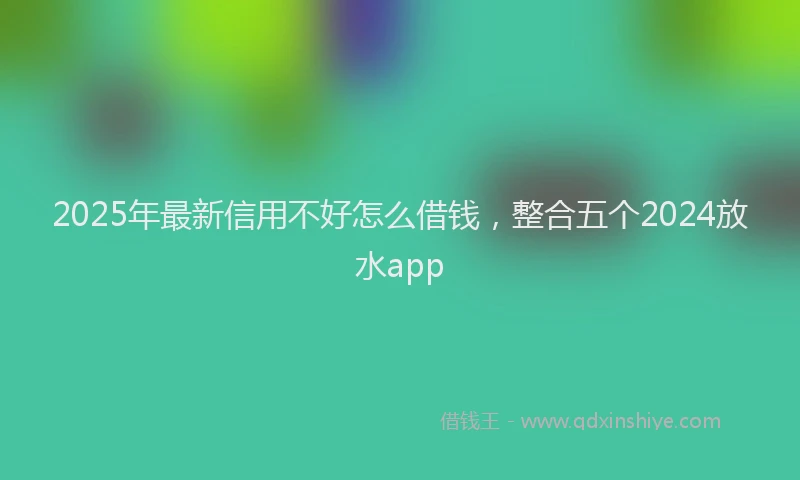 2025年最新信用不好怎么借钱，整合五个2024放水app