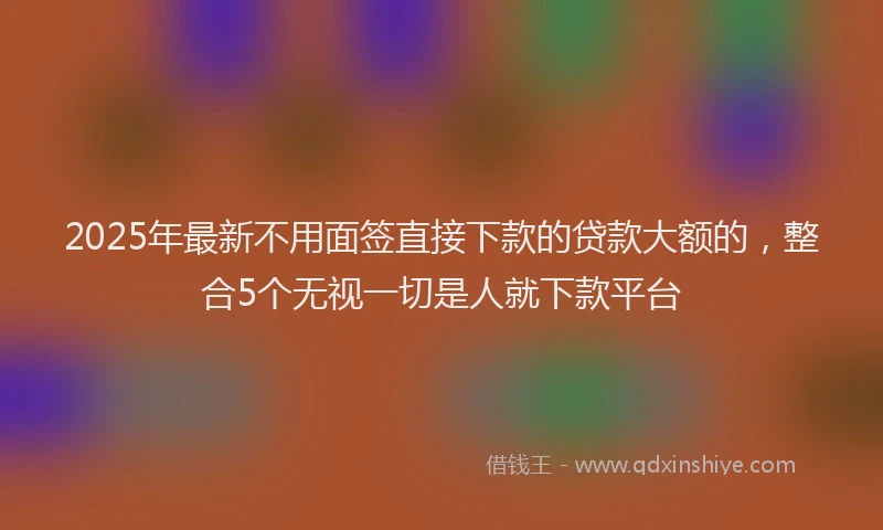 2025年最新不用面签直接下款的贷款大额的，整合5个无视一切是人就下款平台