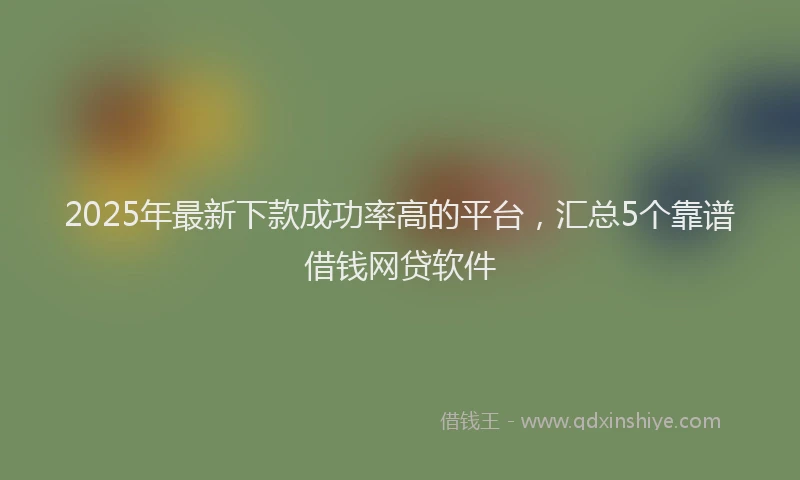 2025年最新下款成功率高的平台，汇总5个靠谱借钱网贷软件