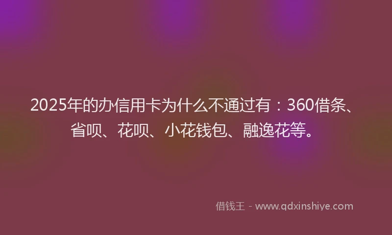 2025年的办信用卡为什么不通过有：360借条、省呗、花呗、小花钱包、融逸花等。