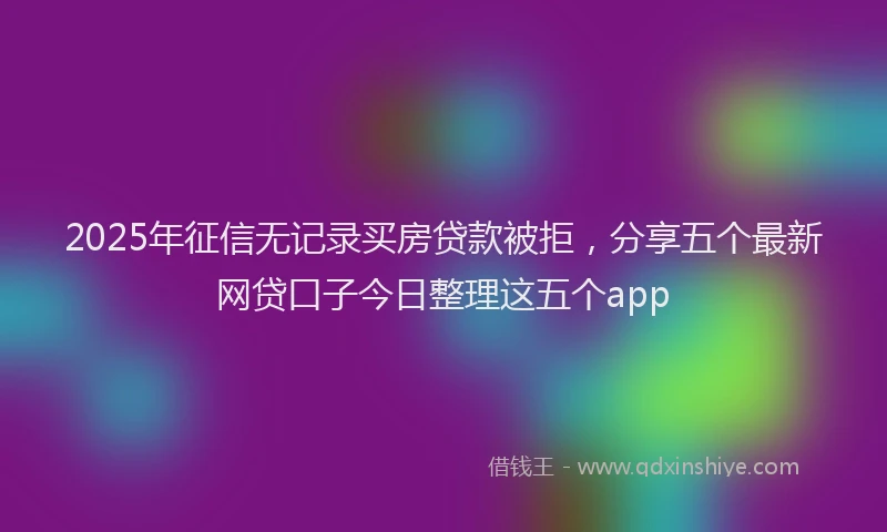 2025年征信无记录买房贷款被拒，分享五个最新网贷口子今日整理这五个app