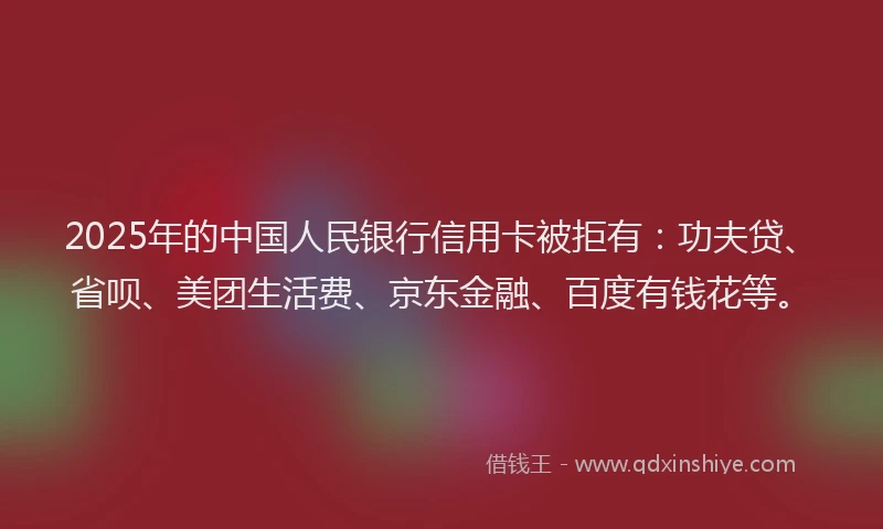 2025年的中国人民银行信用卡被拒有：功夫贷、省呗、美团生活费、京东金融、百度有钱花等。