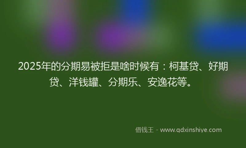 2025年的分期易被拒是啥时候有：柯基贷、好期贷、洋钱罐、分期乐、安逸花等。