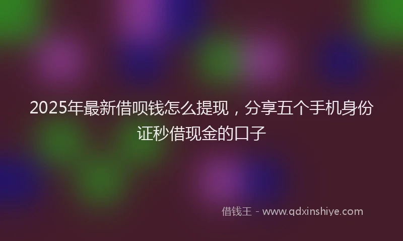 2025年最新借呗钱怎么提现，分享五个手机身份证秒借现金的口子