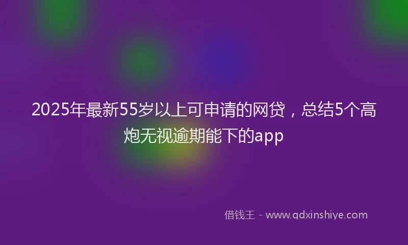 2025年最新55岁以上可申请的网贷，总结5个高炮无视逾期能下的app