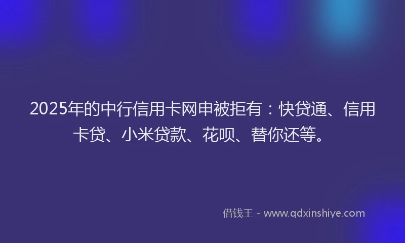 2025年的中行信用卡网申被拒有：快贷通、信用卡贷、小米贷款、花呗、替你还等。
