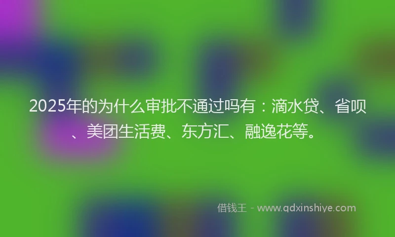 2025年的为什么审批不通过吗有：滴水贷、省呗、美团生活费、东方汇、融逸花等。
