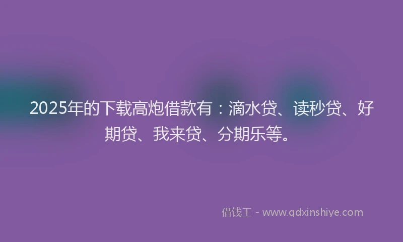 2025年的下载高炮借款有：滴水贷、读秒贷、好期贷、我来贷、分期乐等。