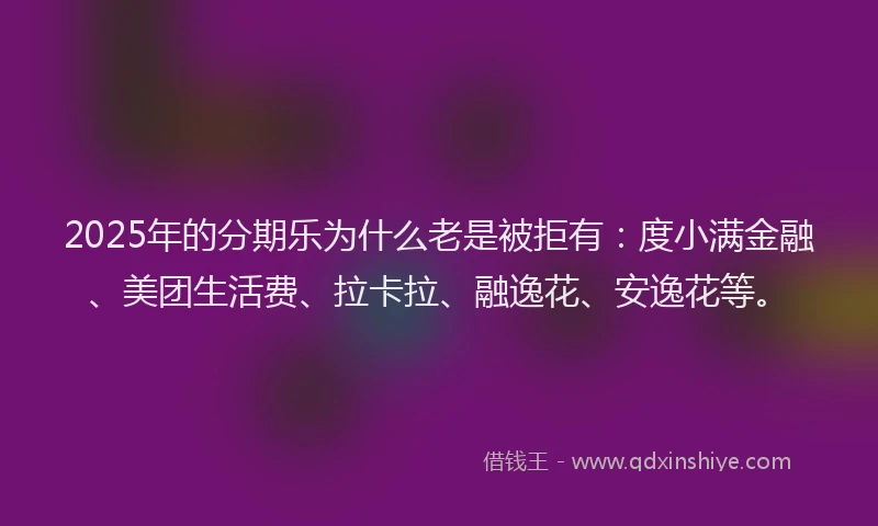 2025年的分期乐为什么老是被拒有：度小满金融、美团生活费、拉卡拉、融逸花、安逸花等。