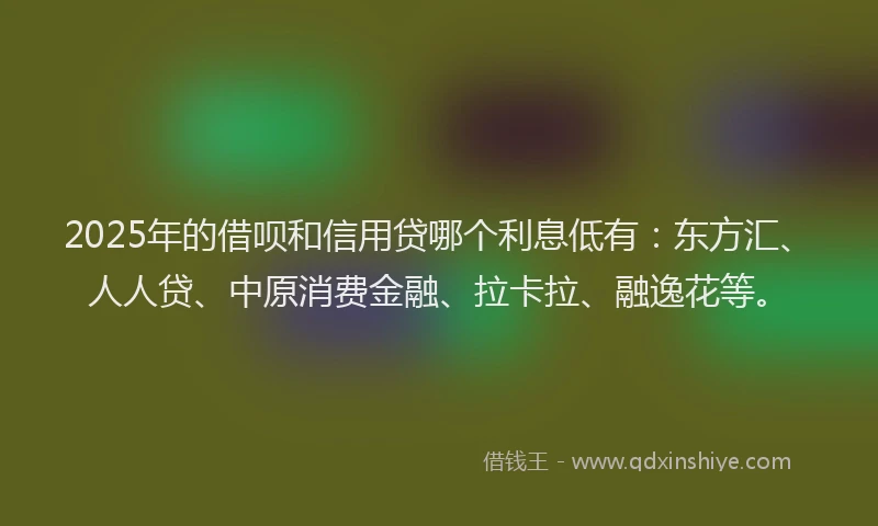2025年的借呗和信用贷哪个利息低有：东方汇、人人贷、中原消费金融、拉卡拉、融逸花等。
