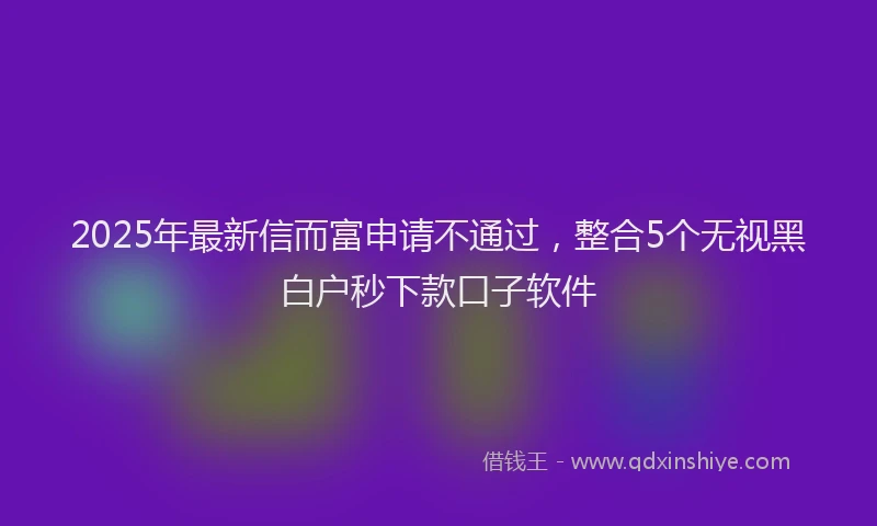 2025年最新信而富申请不通过，整合5个无视黑白户秒下款口子软件