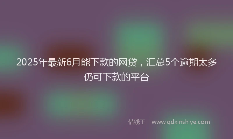 2025年最新6月能下款的网贷，汇总5个逾期太多仍可下款的平台