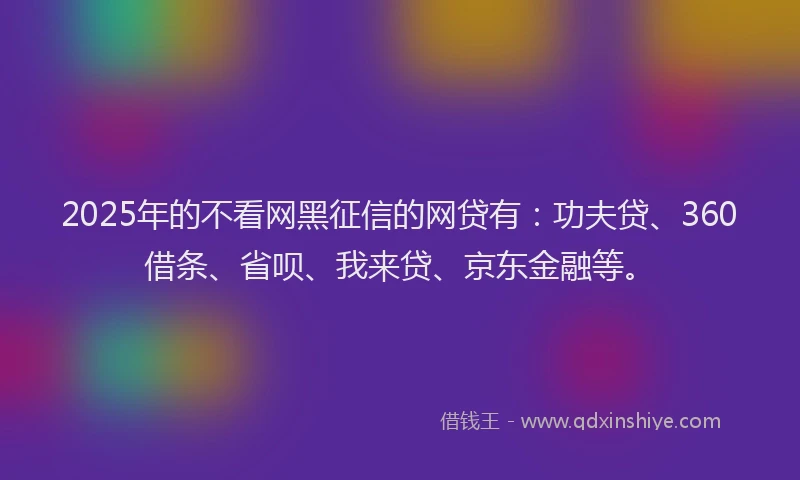 2025年的不看网黑征信的网贷有：功夫贷、360借条、省呗、我来贷、京东金融等。