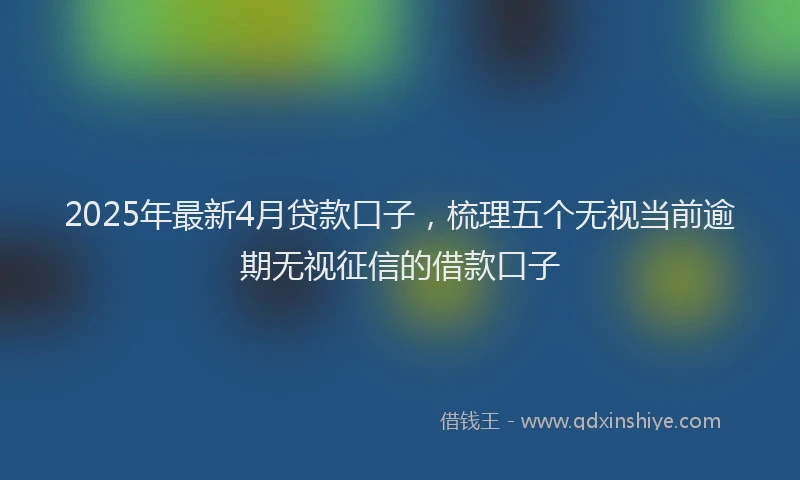 2025年最新4月贷款口子，梳理五个无视当前逾期无视征信的借款口子