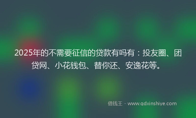 2025年的不需要征信的贷款有吗有：投友圈、团贷网、小花钱包、替你还、安逸花等。