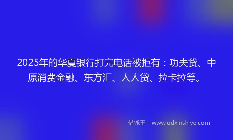 2025年的华夏银行打完电话被拒有：功夫贷、中原消费金融、东方汇、人人贷、拉卡拉等。