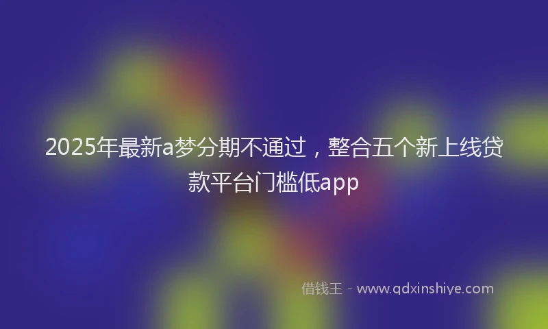 2025年最新a梦分期不通过，整合五个新上线贷款平台门槛低app