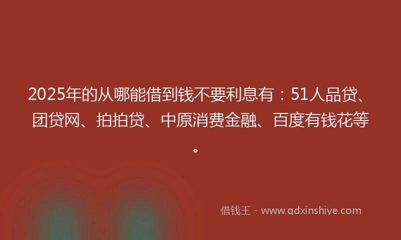 2025年的从哪能借到钱不要利息有：51人品贷、团贷网、拍拍贷、中原消费金融、百度有钱花等。