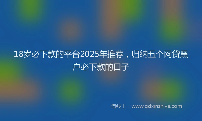 18岁必下款的平台2025年推荐，归纳五个网贷黑户必下款的口子