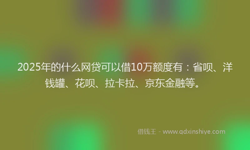 2025年的什么网贷可以借10万额度有：省呗、洋钱罐、花呗、拉卡拉、京东金融等。
