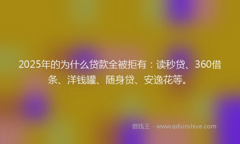 2025年的为什么贷款全被拒有：读秒贷、360借条、洋钱罐、随身贷、安逸花等。